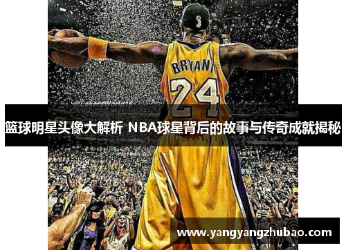 篮球明星头像大解析 NBA球星背后的故事与传奇成就揭秘